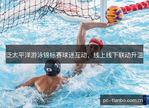泛太平洋游泳锦标赛球迷互动,线上线下联动升温 泛太平洋游泳锦标赛球迷互动,线上线下联动升温